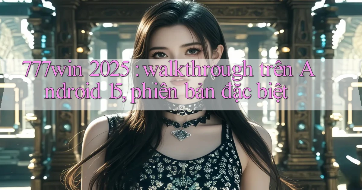 777win 2025 walkthrough trên Android 15, phiên bản đặc biệt