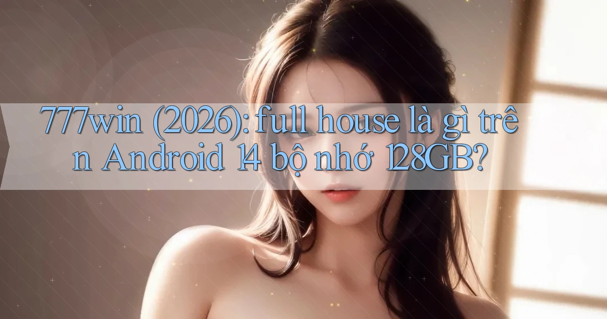 777win (2026) full house là gì trên Android 14 bộ nhớ 128GB