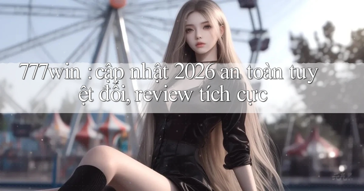777win cập nhật 2026 an toàn tuyệt đối, review tích cực