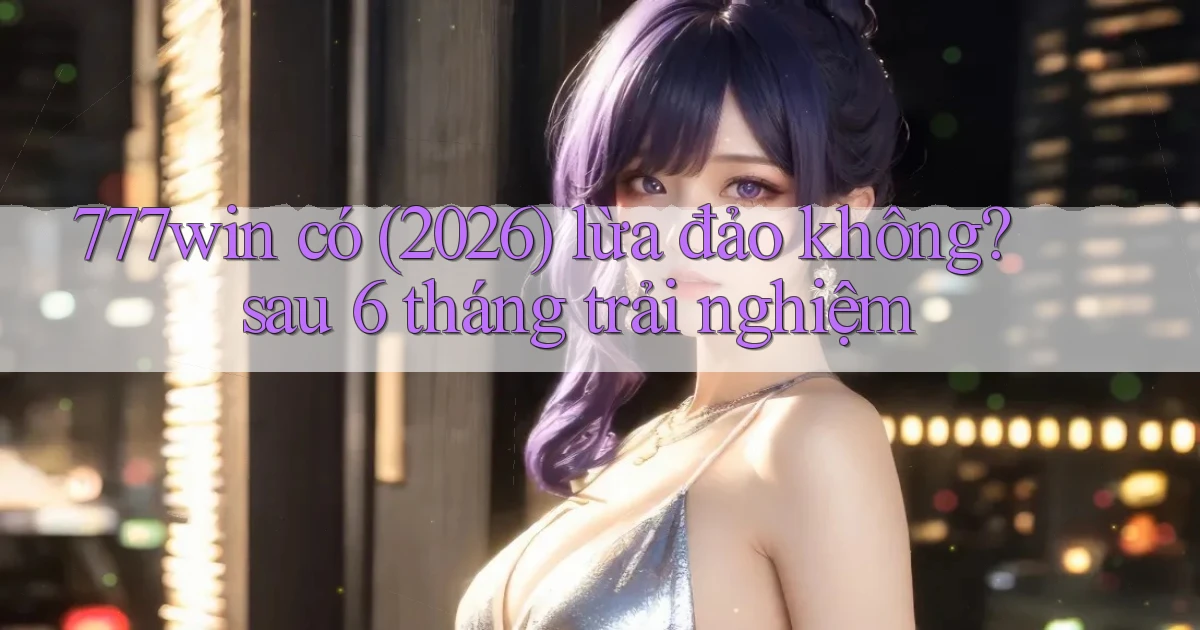 777win có (2026) lừa đảo không sau 6 tháng trải nghiệm