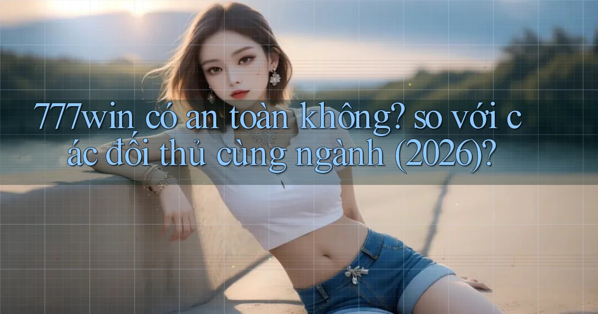 777win có an toàn không so với các đối thủ cùng ngành (2026)