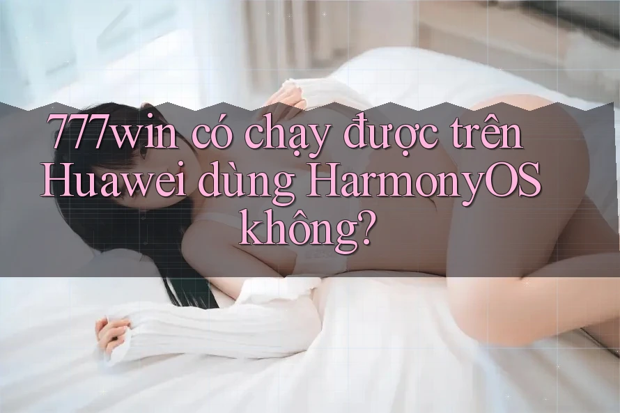 777win có chạy được trên Huawei dùng HarmonyOS không?