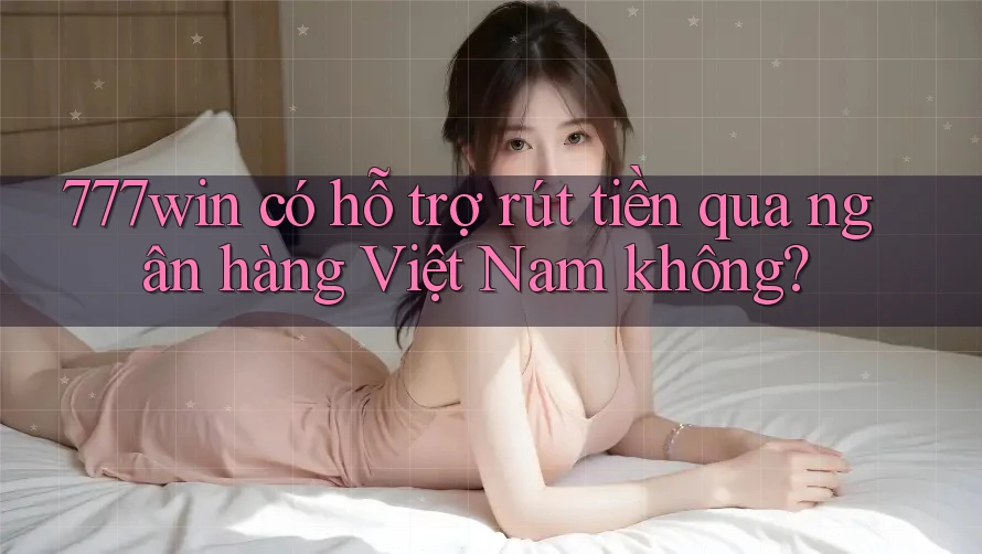777win có hỗ trợ rút tiền qua ngân hàng Việt Nam không?