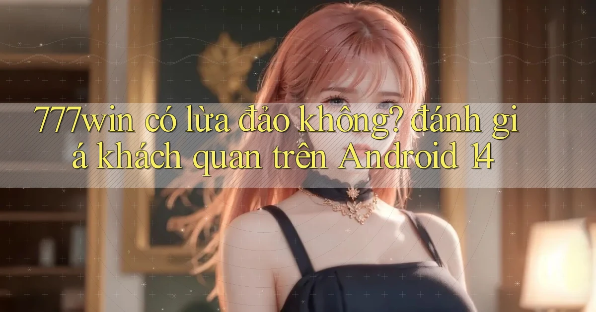 777win có lừa đảo không đánh giá khách quan trên Android 14