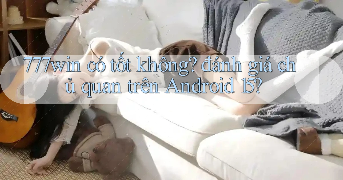 777win có tốt không đánh giá chủ quan trên Android 15