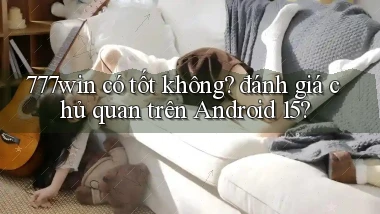 777win có tốt không đánh giá chủ quan trên Android 15