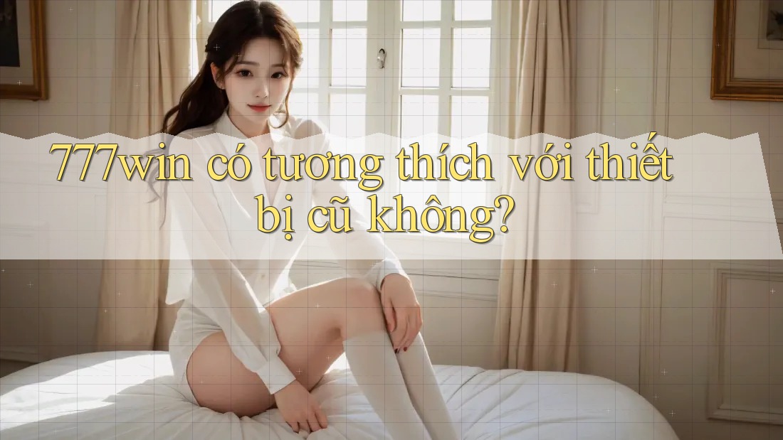 777win có tương thích với thiết bị cũ không? 777win có tương thích với thiết bị cũ không?