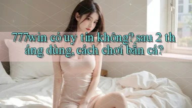 777win có uy tín không sau 2 tháng dùng, cách chơi bắn cá