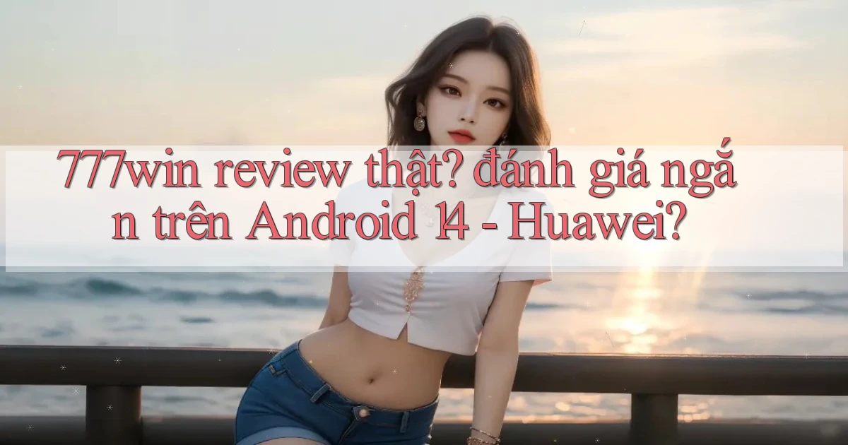 777win review thật đánh giá ngắn trên Android 14   Huawei