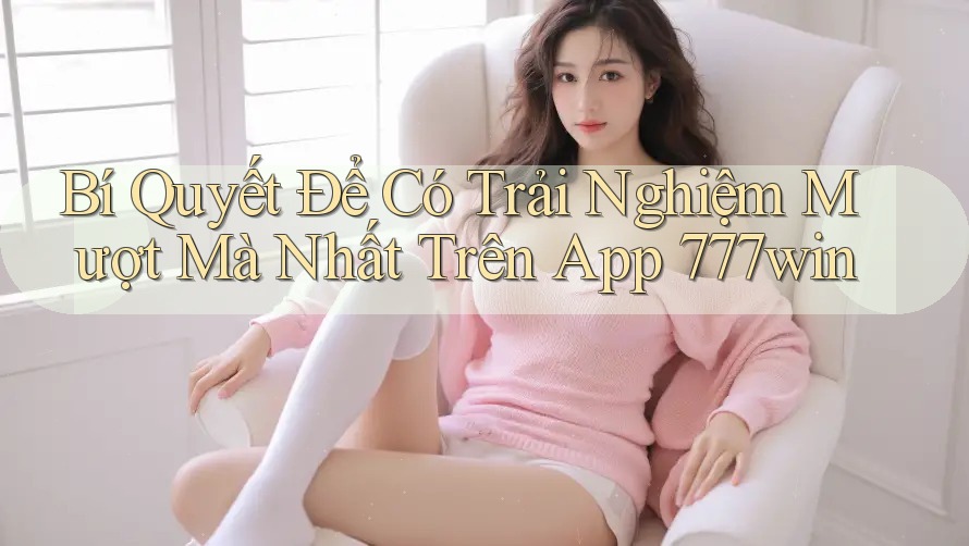 Bí Quyết Để Có Trải Nghiệm Mượt Mà Nhất Trên App 777win