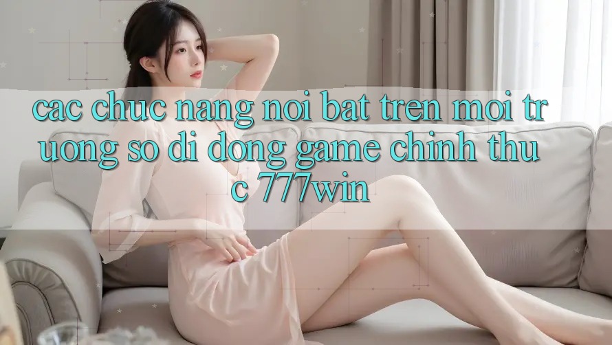 Các Chức năng Nổi Bật Trên Môi trường số di động Game Chính Thức 777win