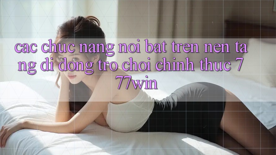 Các Chức năng Nổi Bật Trên Nền tảng di động Trò chơi Chính Thức 777win Các Chức năng Nổi Bật Trên Nền tảng di động Trò chơi Chính Thức 777win