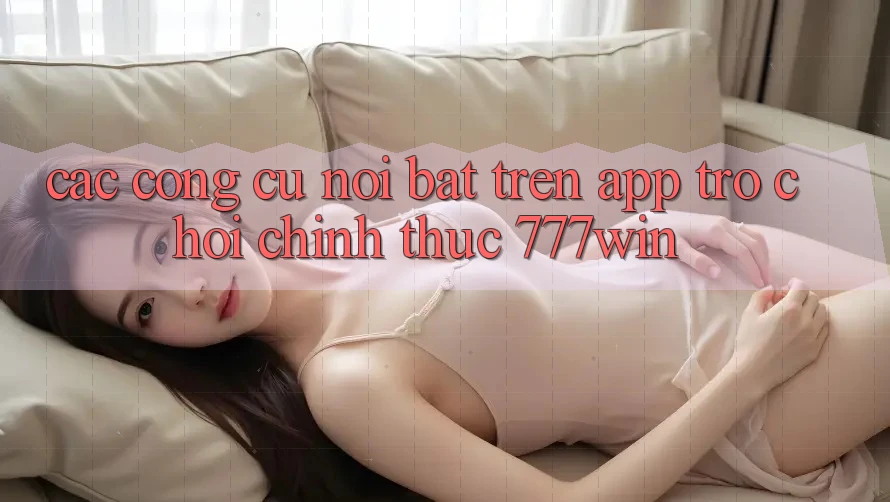 Các Công cụ Nổi Bật Trên App Trò chơi Chính Thức 777win Các Công cụ Nổi Bật Trên App Trò chơi Chính Thức 777win