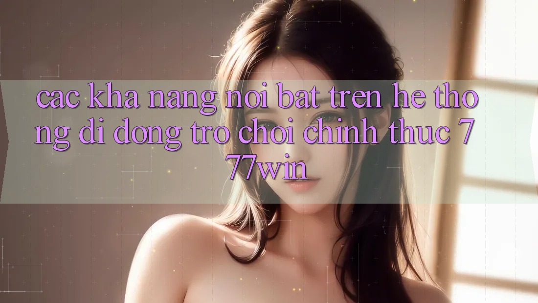 Các Khả năng Nổi Bật Trên Hệ thống di động Trò chơi Chính Thức 777win Các Khả năng Nổi Bật Trên Hệ thống di động Trò chơi Chính Thức 777win