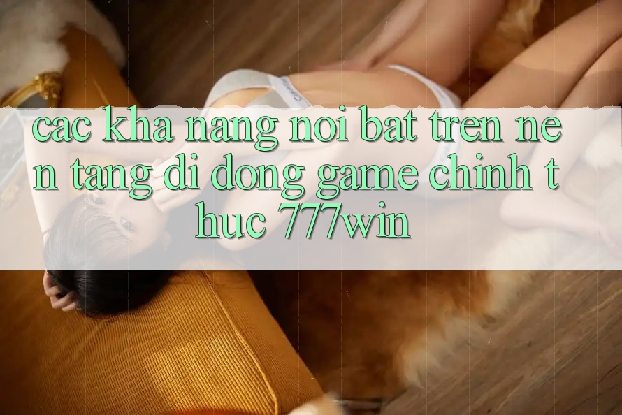 Các Khả năng Nổi Bật Trên Nền tảng di động Game Chính Thức 777win Các Khả năng Nổi Bật Trên Nền tảng di động Game Chính Thức 777win