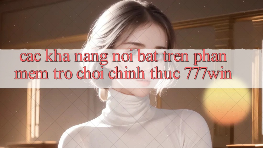 Các Khả năng Nổi Bật Trên Phần mềm Trò chơi Chính Thức 777win Các Khả năng Nổi Bật Trên Phần mềm Trò chơi Chính Thức 777win