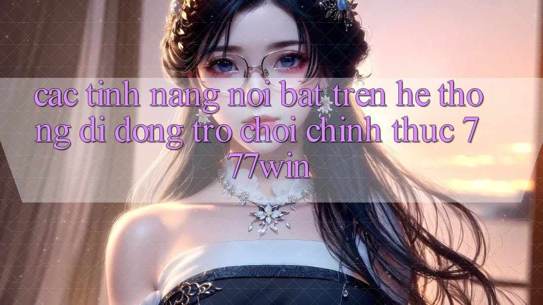 Các Tính Năng Nổi Bật Trên Hệ thống di động Trò chơi Chính Thức 777win