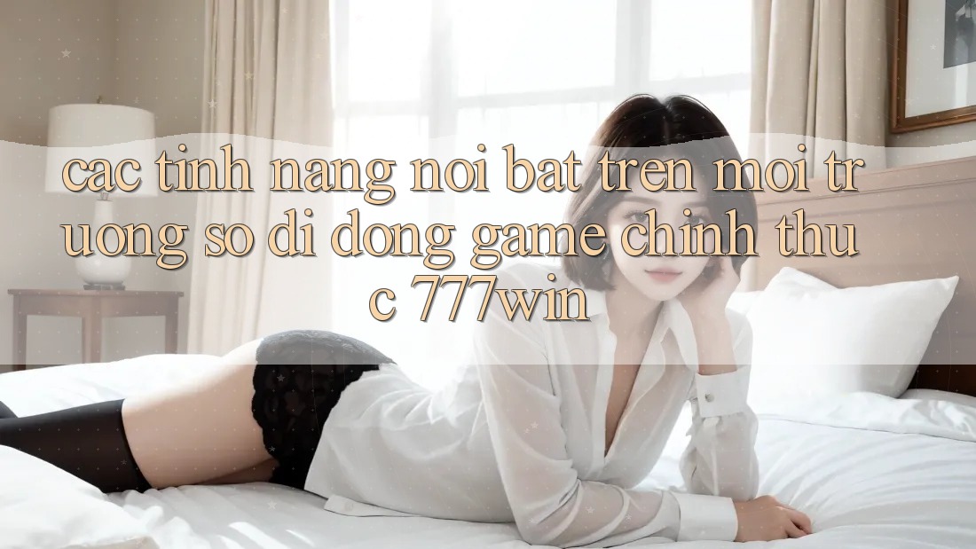 Các Tính Năng Nổi Bật Trên Môi trường số di động Game Chính Thức 777win Các Tính Năng Nổi Bật Trên Môi trường số di động Game Chính Thức 777win