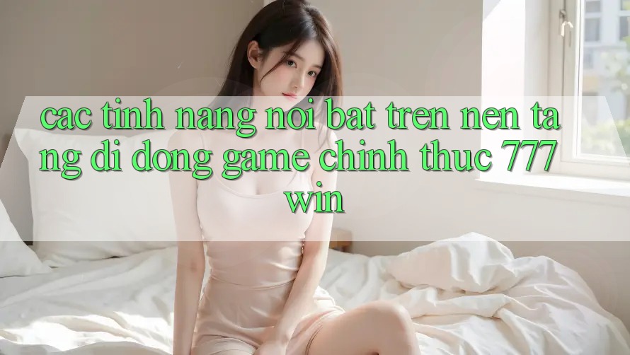 Các Tính năng Nổi Bật Trên Nền tảng di động Game Chính Thức 777win Các Tính năng Nổi Bật Trên Nền tảng di động Game Chính Thức 777win