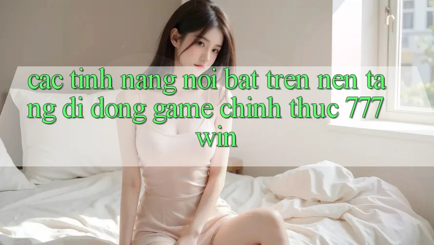 Các Tính năng Nổi Bật Trên Nền tảng di động Game Chính Thức 777win