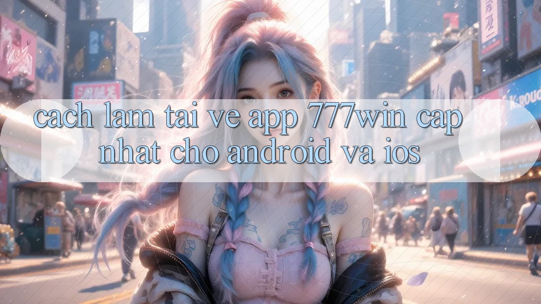 Cách làm Tải về App 777win Cập Nhật Cho Android và iOS