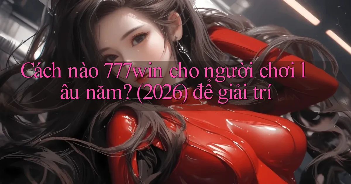 Cách nào 777win cho người chơi lâu năm (2026) để giải trí