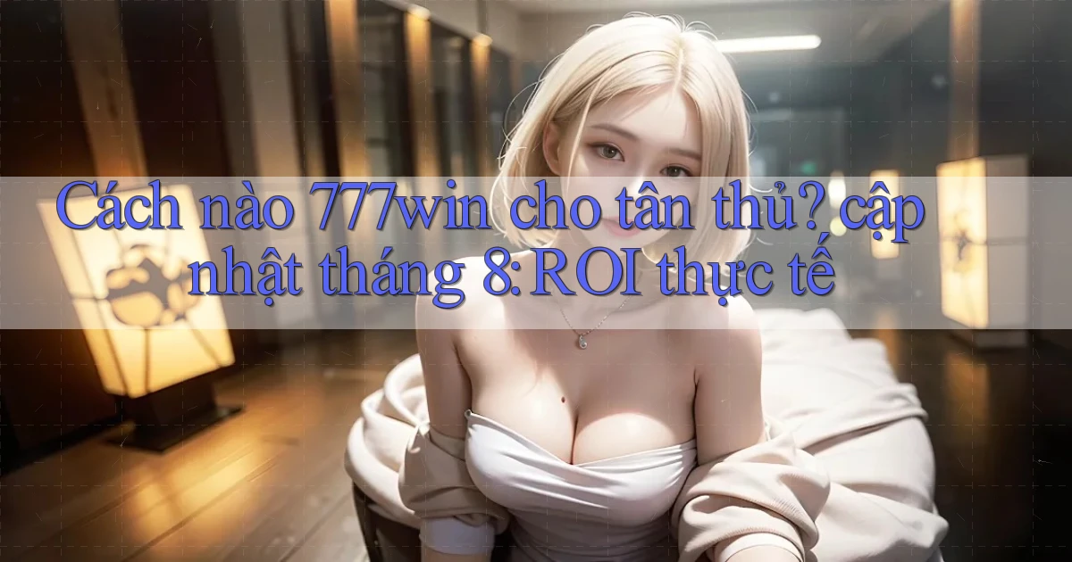 Cách nào 777win cho tân thủ cập nhật tháng 8 ROI thực tế