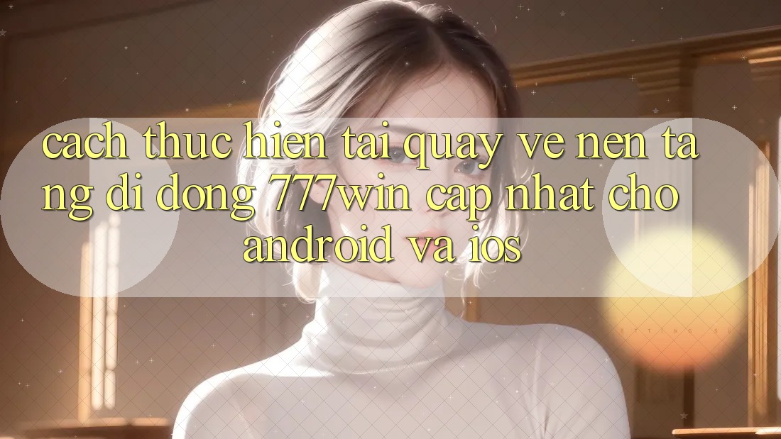 Cách thực hiện Tải quay về Nền tảng di động 777win Cập Nhật Cho Android và iOS