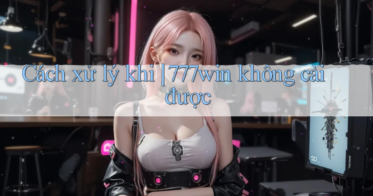 Cách xử lý khi 777win không cài được