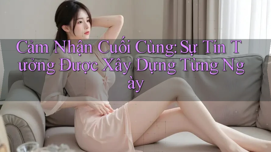 Cảm Nhận Cuối Cùng: Sự Tin Tưởng Được Xây Dựng Từng Ngày Cảm Nhận Cuối Cùng: Sự Tin Tưởng Được Xây Dựng Từng Ngày