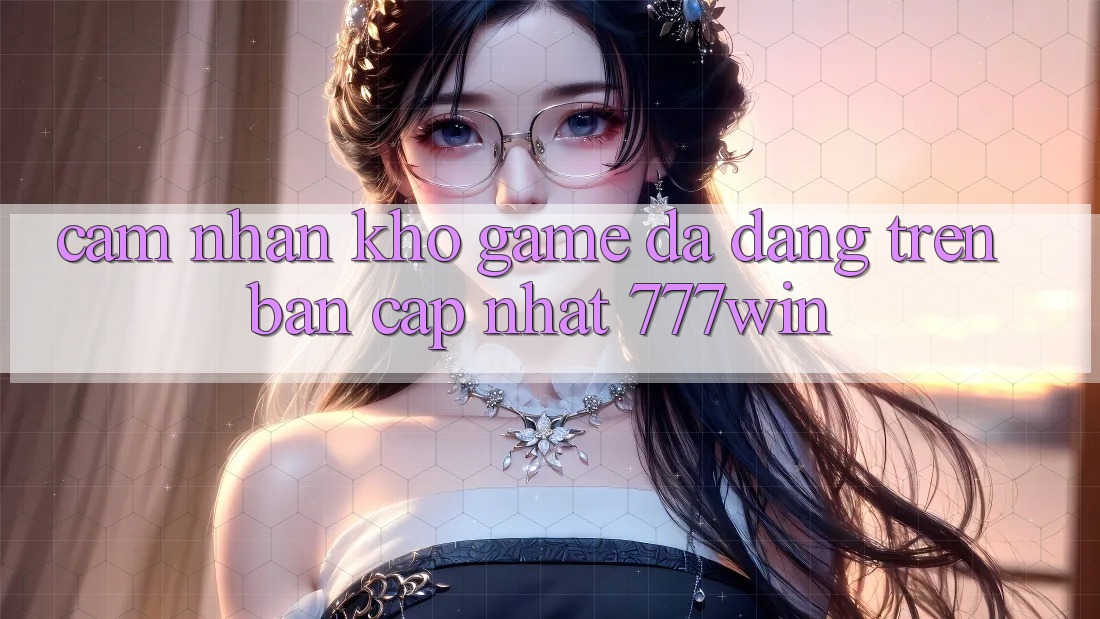 Cảm nhận Kho Game Đa Dạng Trên Bản Cập Nhật 777win Cảm nhận Kho Game Đa Dạng Trên Bản Cập Nhật 777win
