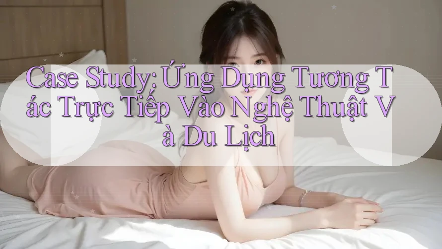 Case Study: Ứng Dụng Tương Tác Trực Tiếp Vào Nghệ Thuật Và Du Lịch