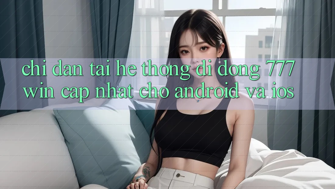 Chỉ dẫn Tải Hệ thống di động 777win Cập Nhật Cho Android và iOS Chỉ dẫn Tải Hệ thống di động 777win Cập Nhật Cho Android và iOS