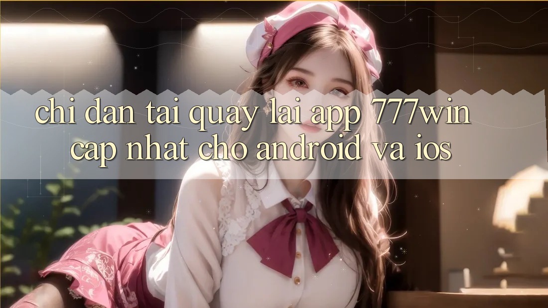 Chỉ dẫn Tải quay lại App 777win Cập Nhật Cho Android và iOS
