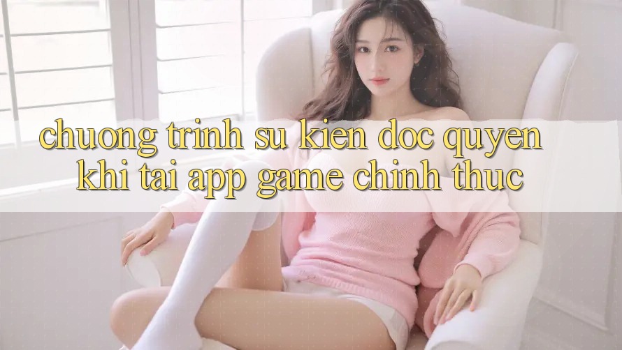 Chương Trình Sự kiện Độc Quyền Khi Tải App Game Chính Thức Chương Trình Sự kiện Độc Quyền Khi Tải App Game Chính Thức