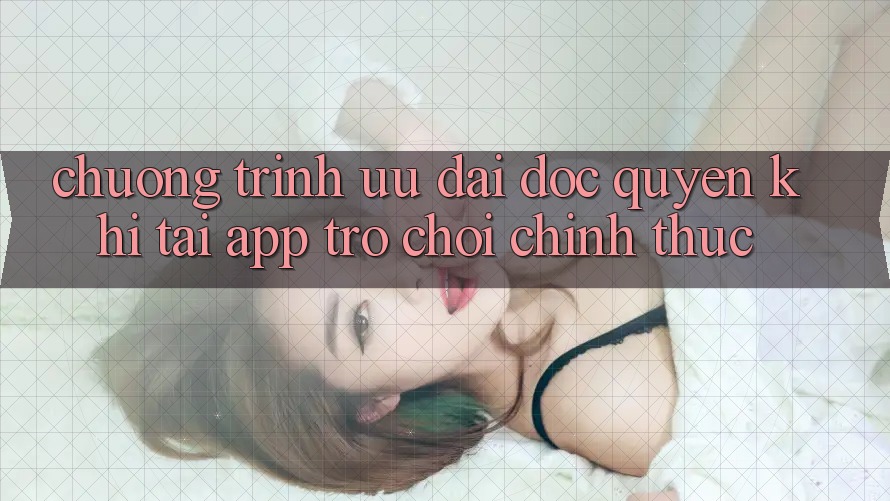 Chương Trình Ưu đãi Độc Quyền Khi Tải App Trò chơi Chính Thức Chương Trình Ưu đãi Độc Quyền Khi Tải App Trò chơi Chính Thức