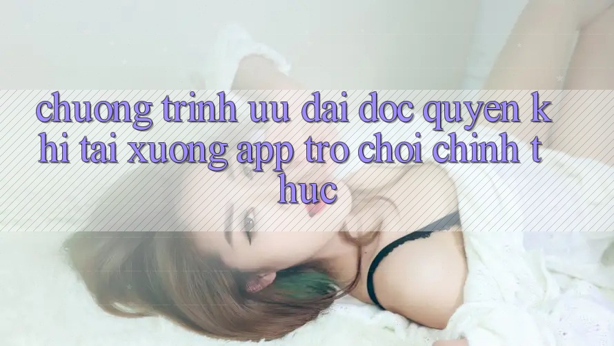 Chương Trình Ưu đãi Độc Quyền Khi Tải xuống App Trò chơi Chính Thức Chương Trình Ưu đãi Độc Quyền Khi Tải xuống App Trò chơi Chính Thức