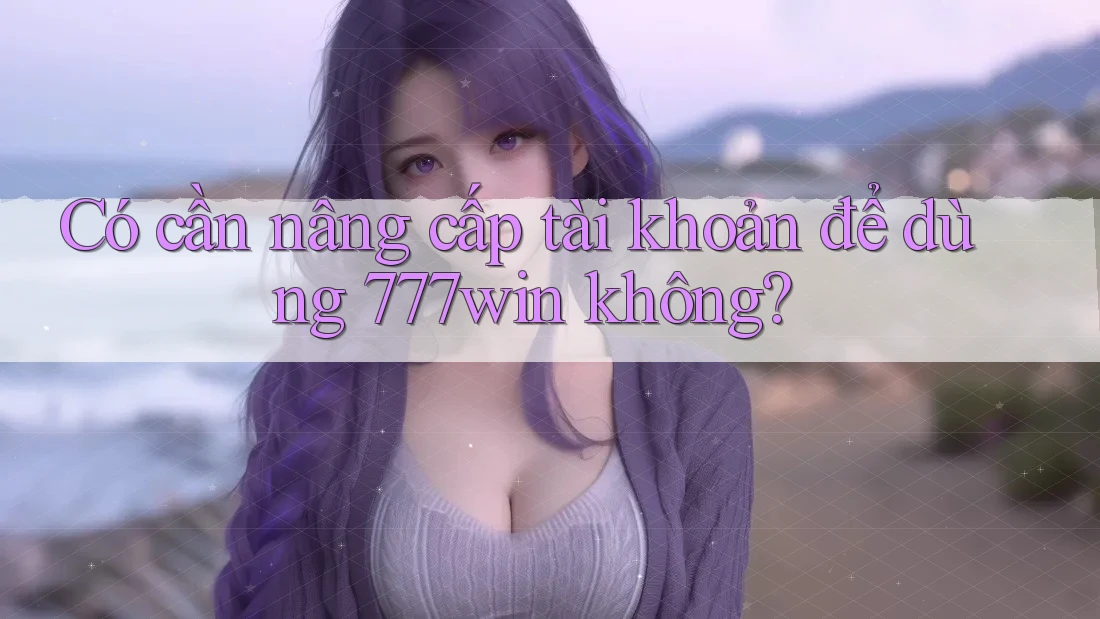 Có cần nâng cấp tài khoản để dùng 777win không? Có cần nâng cấp tài khoản để dùng 777win không?