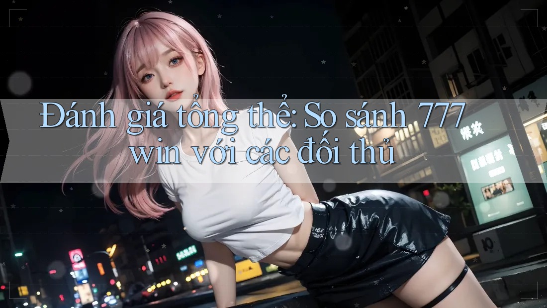 Đánh giá tổng thể: So sánh 777win với các đối thủ Đánh giá tổng thể: So sánh 777win với các đối thủ