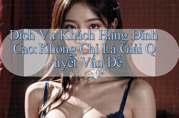 Dịch Vụ Khách Hàng Đỉnh Cao: Không Chỉ Là Giải Quyết Vấn Đề Dịch Vụ Khách Hàng Đỉnh Cao: Không Chỉ Là Giải Quyết Vấn Đề