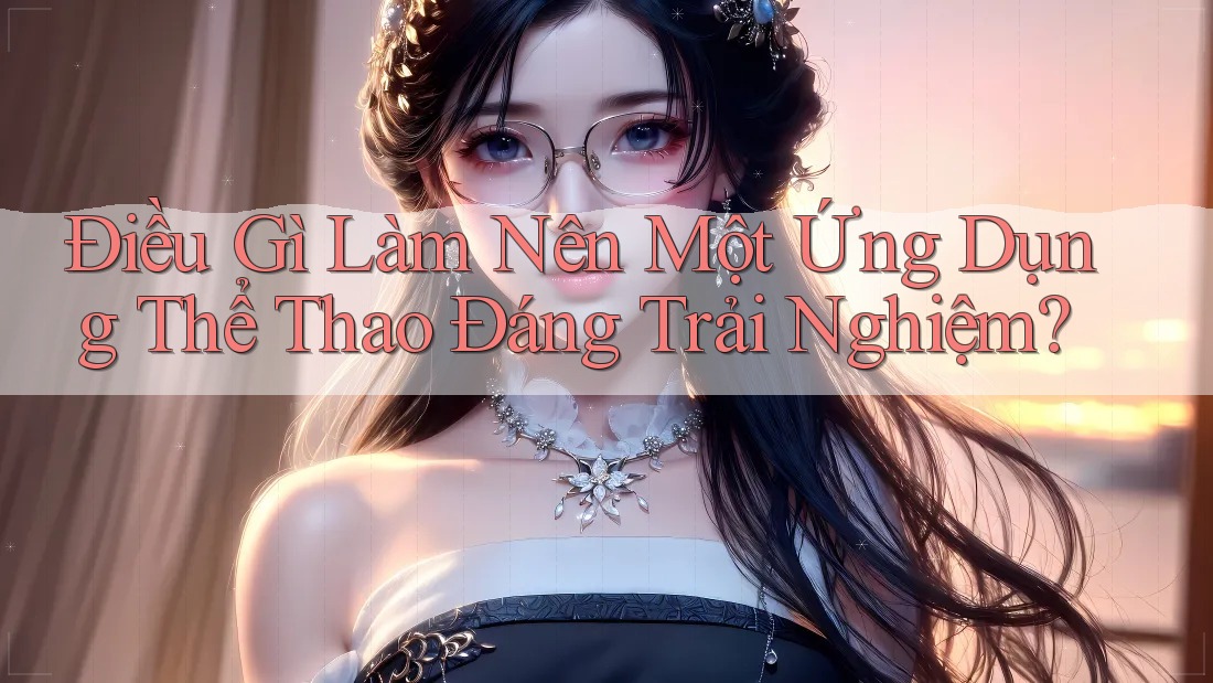 Điều Gì Làm Nên Một Ứng Dụng Thể Thao Đáng Trải Nghiệm? Điều Gì Làm Nên Một Ứng Dụng Thể Thao Đáng Trải Nghiệm?