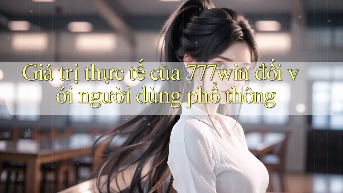 Giá trị thực tế của 777win đối với người dùng phổ thông Giá trị thực tế của 777win đối với người dùng phổ thông