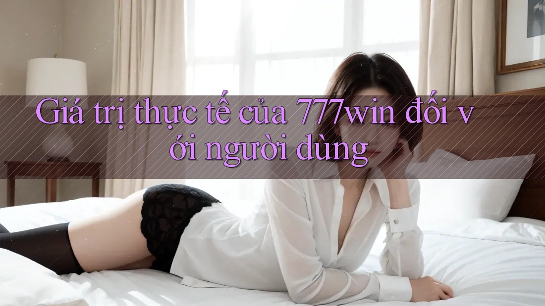 Giá trị thực tế của 777win đối với người dùng Giá trị thực tế của 777win đối với người dùng