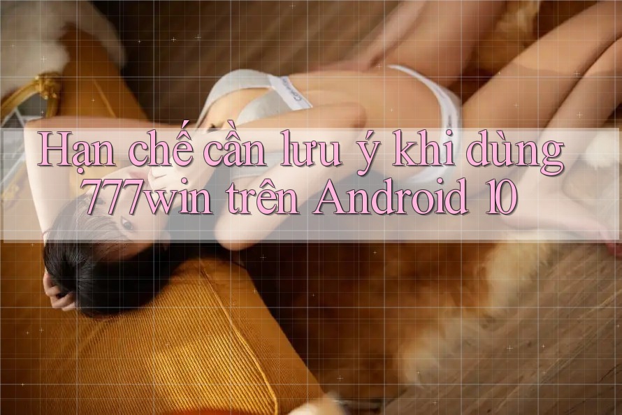 Hạn chế cần lưu ý khi dùng 777win trên Android 10
