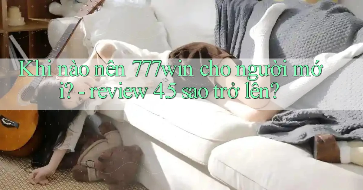 Khi nào nên 777win cho người mới   review 4.5 sao trở lên