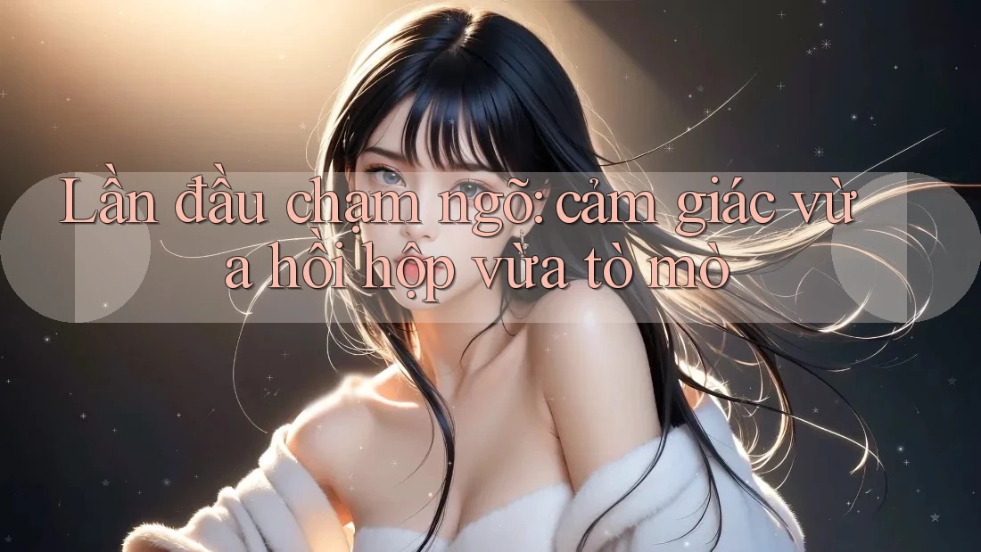 Lần đầu chạm ngõ – cảm giác vừa hồi hộp vừa tò mò Lần đầu chạm ngõ – cảm giác vừa hồi hộp vừa tò mò