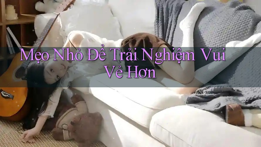 Mẹo Nhỏ Để Trải Nghiệm Vui Vẻ Hơn Mẹo Nhỏ Để Trải Nghiệm Vui Vẻ Hơn