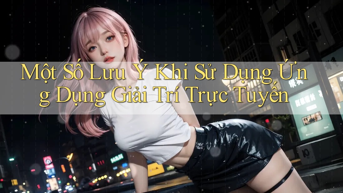 Một Số Lưu Ý Khi Sử Dụng Ứng Dụng Giải Trí Trực Tuyến Một Số Lưu Ý Khi Sử Dụng Ứng Dụng Giải Trí Trực Tuyến