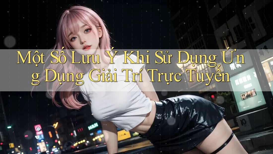 Một Số Lưu Ý Khi Sử Dụng Ứng Dụng Giải Trí Trực Tuyến Một Số Lưu Ý Khi Sử Dụng Ứng Dụng Giải Trí Trực Tuyến