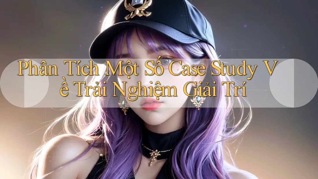Phân Tích Một Số Case Study Về Trải Nghiệm Giải Trí Phân Tích Một Số Case Study Về Trải Nghiệm Giải Trí